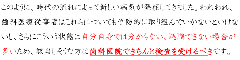 このように、時代の流れによって新しい病気が発症してきました。われわれ、歯科医療従事者はこれらについても予防的に取り組んでいかないといけないし、さらにこういう状態は自分自身では分からない、認識できない場合が多いため、該当しそうな方は歯科医院できちんと検査を受けるべきです。