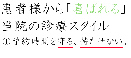 ビジネス街であり、お仕事されている方が多い地域なので、来院される方の時間は大切です。当院では、予約制にしており、予約時間に診療室に入って頂くようにしておりますので、待合室でお待たせすることはありません。